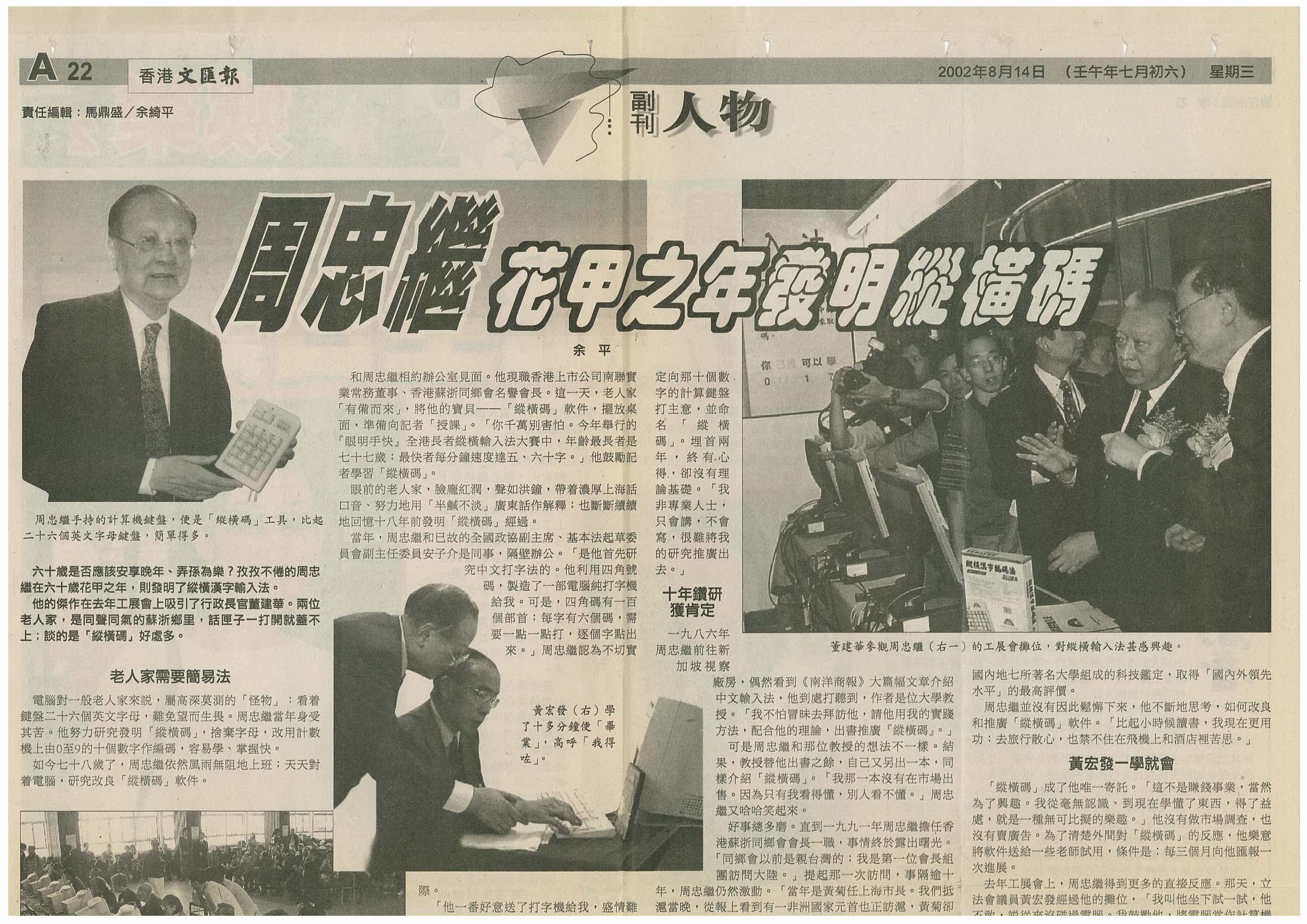 当前位置:纵横输入法首页>>传媒报道(2002年) 摘自《香港文汇报》 周忠继花甲之年发明纵横码 六十岁是否应该安享晚年、弄孙为乐?孜孜不倦的周忠继在六十岁花甲之年,则发明了纵横汉字输入法。 他的杰作在去年工展会上吸引了行政长官董建华。两位老人家,是同声同气的苏浙乡里,话匣子一打开就盖不上;谈的是「纵横码」好处多。 老人家需要简易法 计算机对一般老人家来说,属高深莫测的「怪物」;看?